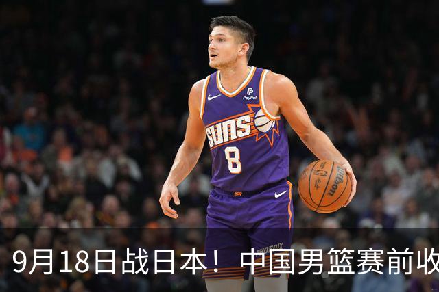 9月18日战日本！中国男篮赛前收获3大喜讯，日媒：64年后重返决赛